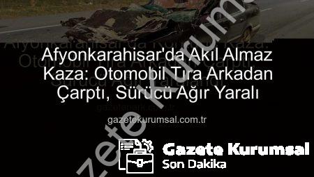 Afyonkarahisar’da Akıl Almaz Kaza: Otomobil Tıra Arkadan Çarptı, Sürücü Ağır Yaralı