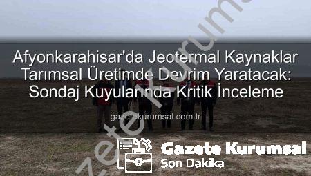 Afyonkarahisar’da Jeotermal Kaynaklar Tarımsal Üretimde Devrim Yaratacak: Sondaj Kuyularında Kritik İnceleme