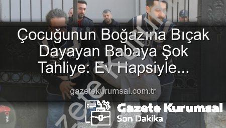 Çocuğunun Boğazına Bıçak Dayayan Babaya Şok Tahliye: Ev Hapsiyle Serbest Bırakıldı