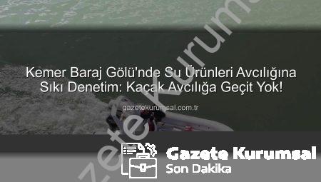 Kemer Baraj Gölü’nde Su Ürünleri Avcılığına Sıkı Denetim: Kaçak Avcılığa Geçit Yok!