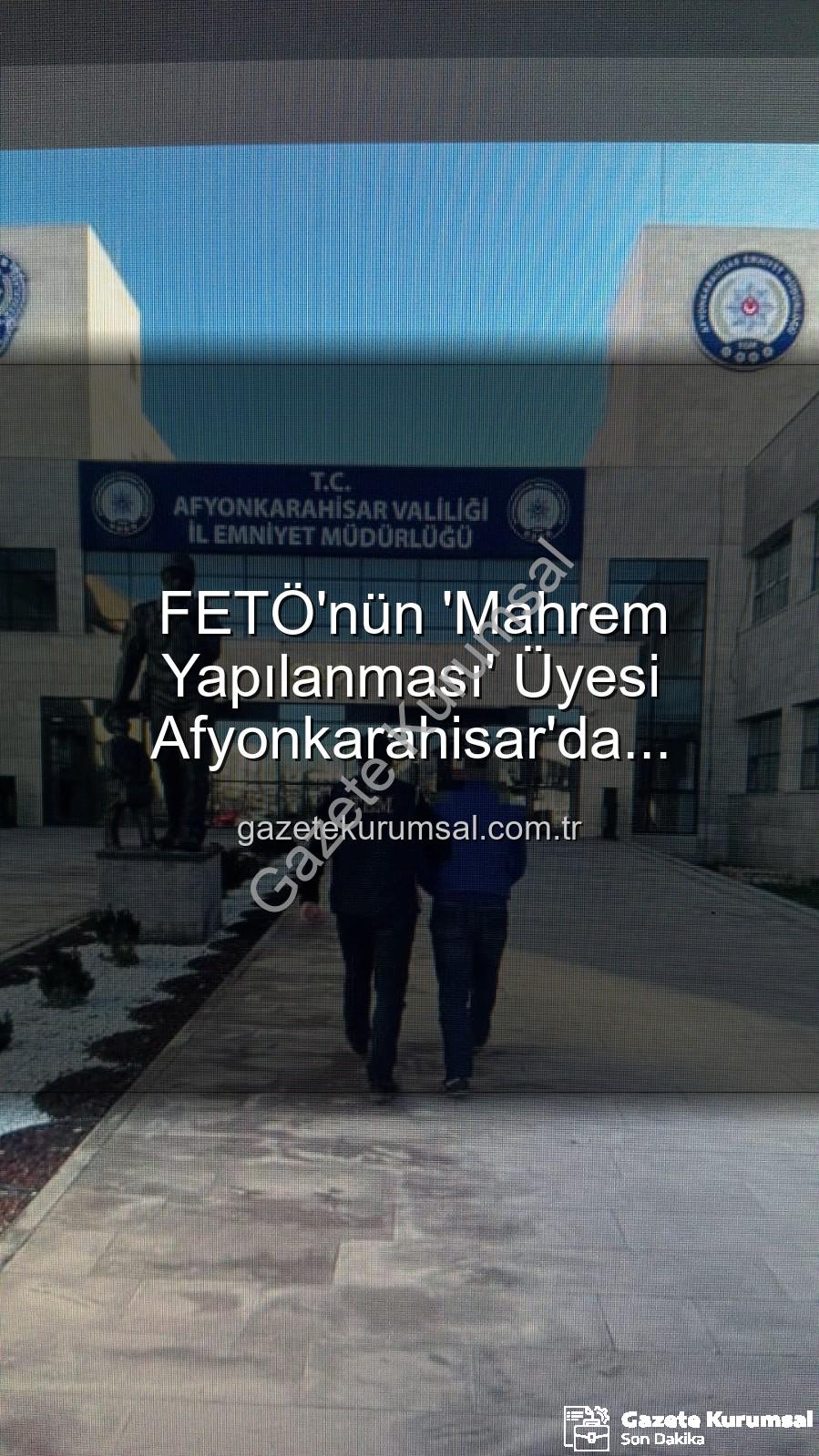 FETÖ mahrem yapılanması - FETÖ'nün 'Mahrem Yapılanması' Üyesi Afyonkarahisar'da Yakalandı: 6 Yıl 3 Ay Hapis Cezası Kesinleşti