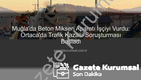 Muğla’da Beton Mikseri Aparatı İşçiyi Vurdu: Ortaca’da Trafik Kazası Soruşturması Başladı